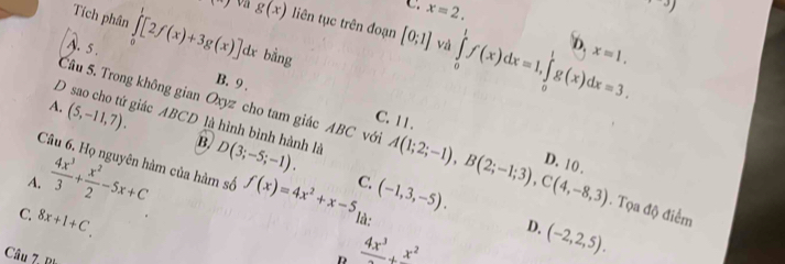 C. x=2.
beginpmatrix 3endpmatrix
17 Va g(x) liên tục trên đoạn [0;1] ∈tlimits _0^(1f(x)dx=1, ∈tlimits _0^1g(x)dx=3. b
Tích phân ∈tlimits _0^7[2f(x)+3g(x)]dx bằng
A. 5.
và
x=1.
B. 9.
A. (5,-11,7).
D sao cho tứ giác ABCD là hình bình hành là B
C. 11.
Câu 5. Trong không gian Oxyz cho tam giác ABC với A(1;2;-1), B(2;-1;3), C(4,-8,3) D. 10. . Tọa độ điểm
A. frac 4x^3)3+ x^2/2 -5x+C D(3;-5;-1). 
Câu 6. Họ nguyên hàm của hàm số f(x)=4x^2+x-5 C. (-1,3,-5). D. (-2,2,5).
C. 8x+1+C. là:
Câu 7, Bị
frac 4x^3+frac x^2