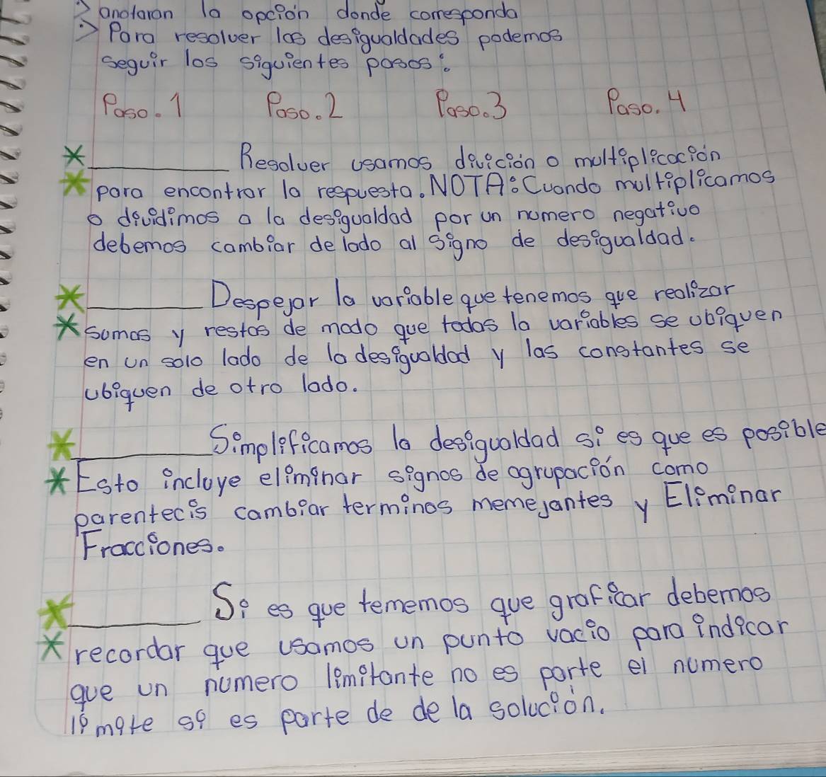 anolaran la opc?on donde coresponda 
"Pora resolver las desigualdades podemos 
seguir los siquientes posos. 
Poso. 1 Poso. 2 Poso. 3 Paso. H 
_Resolver usamos duvicion o multiplicoc?on 
para encontror la respuesta. NOTA: Cuando multiplicamos 
o devidimos a la desiguoldad por un numero negativo 
debemos cambiar delodo al signo de desigualdad. 
_Despeyor Ta voriable que tenemos gue realizor 
somas y restos de modo gue todas la variables se ubiquen 
en un solo lado de ta desgguoldad y las constantes se 
ubiquen de otro lodo. 
_Simpleficamos la desiguoldad sies gue es posible 
* Esto incloye eleminor signos de ogrypacion como 
parentecis cambear terminos memejantes y Eleminar 
Fracciones. 
_So es gue tememos gue grofifcar debemos 
X recordar gue usomos un punto vacio para indfcar 
gue un numero lemptante no es porte ei numero 
18 mate so es parte de dela solucion.