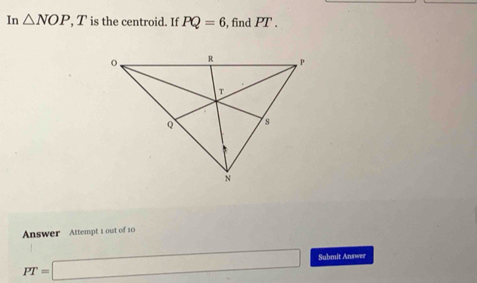 In △ NOP, T is the centroid. If PQ=6 , find PT. 
Answer Attempt 1 out of 10
PT=□ Submit Answer