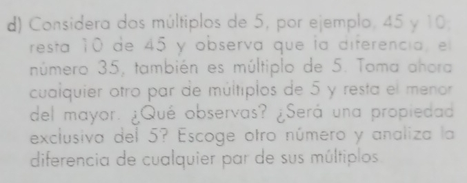 Considera dos múltiplos de 5, por ejemplo, 45 y 10; 
resta 10 de 45 y obsería que la diferencia, el 
número 35, también es múltiplo de 5. Toma ahora 
cualquier otro par de múltiplos de 5 y resta el menor 
del mayor. ¿Qué observas? ¿Será una propiedad 
exclusiva del 5? Escoge otro número y analiza la 
diferencia de cualquier par de sus múltiplos