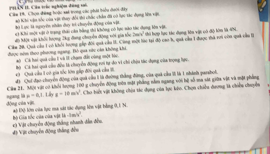 hụ thuợc vào m
PHẢN II. Câu trắc nghiệm đúng sai.
Câu 19. Chọn đúng hoặc sai trong các phát biểu dưới đây
a) Khi vận tốc của vật thay đổi thì chắc chắn đã có lực tác dụng lên vật.
b) Lực là nguyên nhân duy trì chuyển động của vật.
c) Khi một vật ở trạng thái cân bằng thì không có lực nào tác dụng lên vật.
d) Một vật khối lượng 2kg đang chuyển động với gia tốc 2m/s^2 thì hợp lực tác dụng lên vật có độ lớn là 4N.
Câu 20. Quả cầu I có khối lượng gấp đôi quả cầu II. Cùng một lúc tại độ cao h, quả cầu I được thả rơi còn quả cầu II
được ném theo phương ngang. Bỏ qua sức cản không khí.
a) Cá hai quả cầu I và II chạm đất cùng một lúc.
b) Cả hai quả cầu đều là chuyển động rơi tự do vì chỉ chịu tác dụng của trọng lực.
c)  Quả cầu I có gia tốc lớn gấp đôi quả cầu II.
d) Quī đạo chuyển động của quả cầu I là đường thẳng đứng, của quả cầu II là 1 nhánh parabol.
Câu 21. Một vật có khối lượng 100 g chuyển động trên mặt phẳng nằm ngang với hệ số ma sát giữa vật và mặt phẳng
ngang là mu =0,1. Lầy g=10m/s^2. Cho biết vật không chịu tác dụng của lực kéo. Chọn chiều dương là chiều chuyển
động của vật.
a) Độ lớn của lực ma sát tác dụng lên vật bằng 0,1 N.
b) Gia tốc của của vật vector IA -1m/s^2.
c) Vật chuyển động thẳng nhanh dần đều.
d) Vật chuyển động thẳng đều