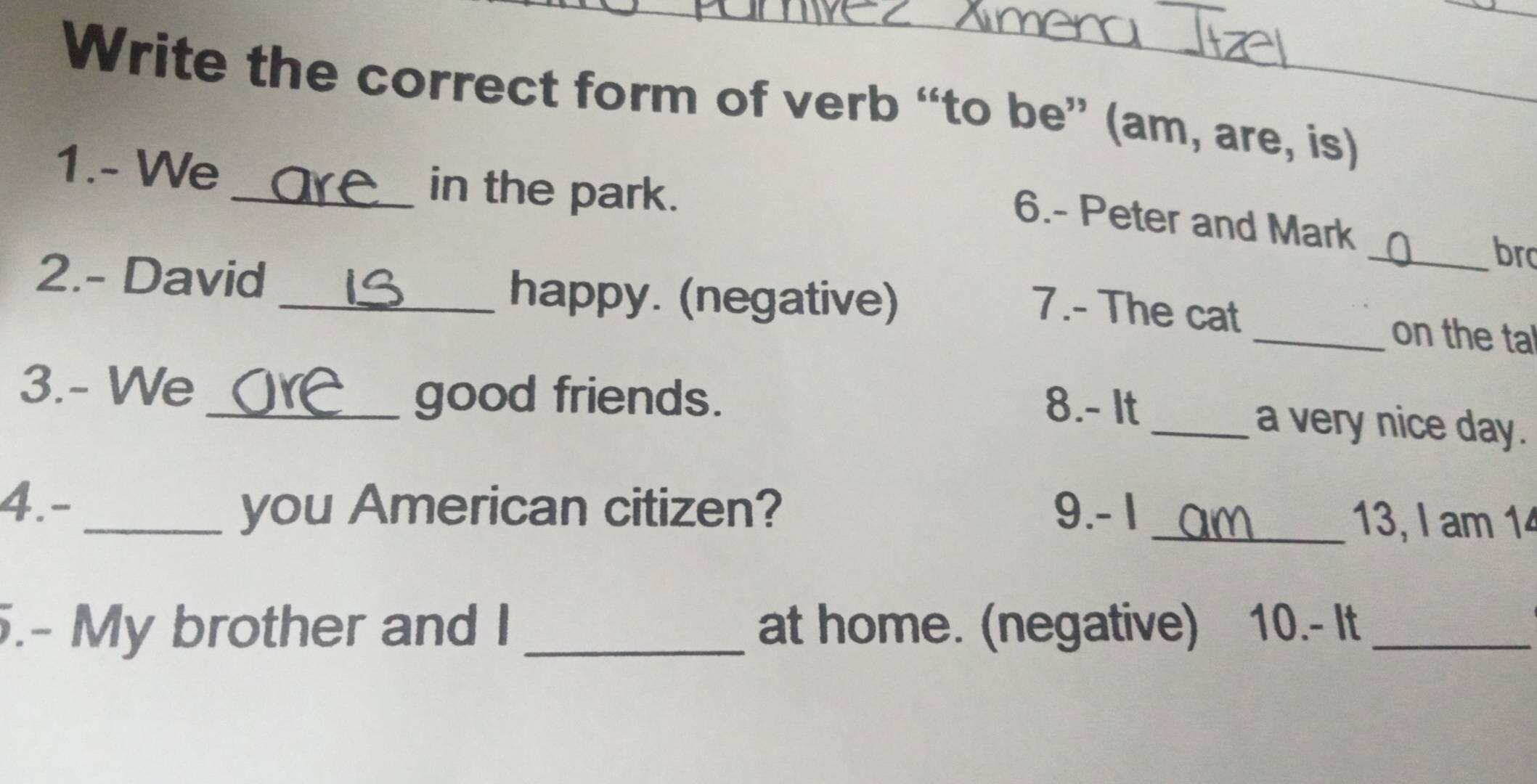 Write the correct form of verb “to be” (am, are, is) 
1.- We _in the park. 
6.- Peter and Mark _bro 
2.- David _happy. (negative) 
7.- The cat _on the tal 
3.- We 
_good friends. 
8.- It _a very nice day. 
4.- _you American citizen? 9. - 1 _13, I am 14 
.- My brother and I _at home. (negative) 10.− It_