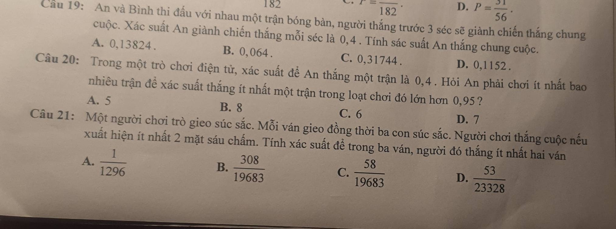 182 D. P= 31/56 .
r=frac 182·
Câu 19: An và Bình thi đấu với nhau một trận bóng bàn, người thắng trước 3 séc sẽ giành chiến thắng chung
cuộc. Xác suất An giành chiến thắng mỗi séc là 0,4. Tính sác suất An thắng chung cuộc.
A. 0,13824. B. 0, 064. C. 0,31744.
D. 0,1152.
Câu 20: Trong một trò chơi điện tử, xác suất để An thắng một trận là 0,4. Hỏi An phải chơi ít nhất bao
nhiêu trận để xác suất thắng ít nhất một trận trong loạt chơi đó lớn hơn 0,95 ?
A. 5
B. 8
C. 6
D. 7
Câu 21: Một người chơi trò gieo súc sắc. Mỗi ván gieo đồng thời ba con súc sắc. Người chơi thắng cuộc nếu
xuất hiện ít nhất 2 mặt sáu chấm. Tính xác suất để trong ba ván, người đó thắng ít nhất hai ván
A.  1/1296 
B.  308/19683 
C.  58/19683 
D.  53/23328 