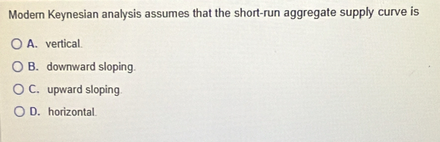 Modern Keynesian analysis assumes that the short-run aggregate supply curve is
A. vertical.
B. downward sloping.
C. upward sloping
D. horizontal