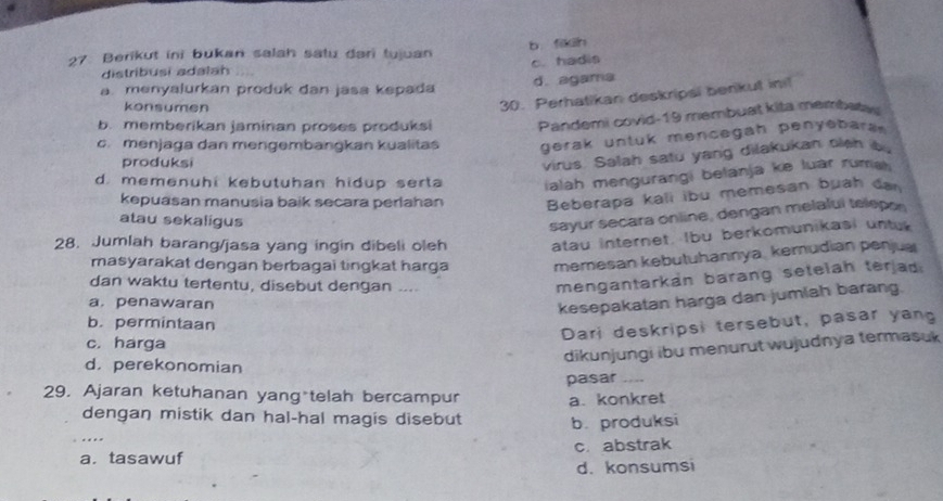 Berikut ini bukan salah satu dari tujuan b.fikih
c. hadis
distribusi adalah
a. menyalurkan produk dan jasa kepada d. agama
konsumen
30. Perhatikan deskripsi benkut init
b. memberikan jaminan proses produksi Pandemi covid-19 membuat kita membaty
c. menjaga dan mengembangkan kualitas gerak untuk mencegah penyebara.
produksi
virus. Salah satu yang dilakukan tleh b
d. memenuhi kebutuhan hidup serta ialah mengurangi belanja ke luar rumal
kepuasan manusia baik secara periahan Beberapa kali ibu memesan buah da
atau sekaligus
sayur secara online, dengan melalui telepor
28. Jumlah barang/jasa yang ingin dibeli oleh atau internet. Ibu berkomunikasi untu
masyarakat dengan berbagai tingkat harga memesan kebutuhannya, kemudian penjua
dan waktu tertentu, disebut dengan ....
mengantarkan barang setelah terjad.
a.penawaran
kesepakatan harga dan jumiah barang.
b. permintaan
Dari deskripsi tersebut, pasar yang
c. harga
d. perekonomian
dikunjungi ibu menurut wujudnya termasuk
pasar_
29. Ajaran ketuhanan yang telah bercampur a. konkret
dengan mistik dan hal-hal magis disebut b. produksi
_
a. tasawuf c. abstrak
d. konsumsi