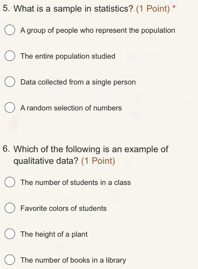 What is a sample in statistics? (1 Point) *
A group of people who represent the population
The entire population studied
Data collected from a single person
A random selection of numbers
6. Which of the following is an example of
qualitative data? (1 Point)
The number of students in a class
Favorite colors of students
The height of a plant
The number of books in a library