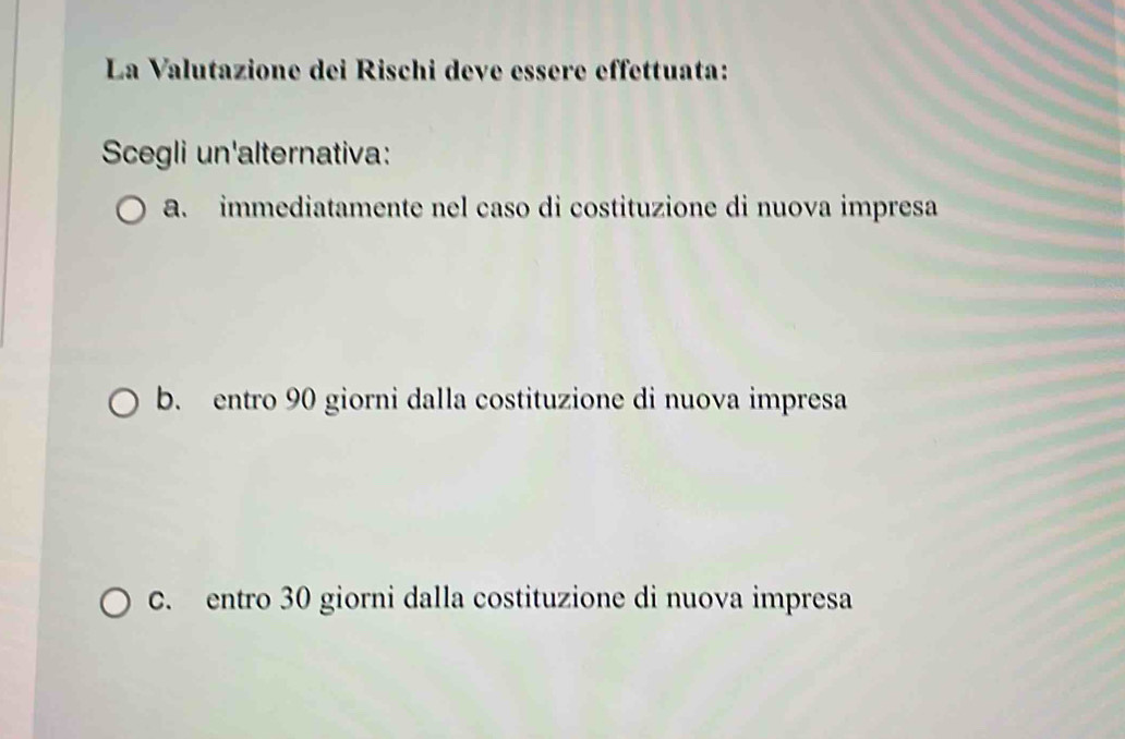 La Valutazione dei Rischi deve essère effettuata:
Scegli un'alternativa:
a. immediatamente nel caso di costituzione di nuova impresa
b. entro 90 giorni dalla costituzione di nuova impresa
C. entro 30 giorni dalla costituzione di nuova impresa