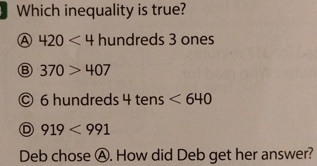 Which inequality is true?
Ⓐ 420<4</tex> hundreds 3 ones
Ⓑ 370>407
© 6 hundreds 4 tens <640</tex>
D 919<991</tex> 
Deb chose Ⓐ. How did Deb get her answer?