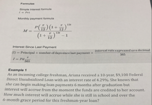 Formulas 
Simple interest formula
I=Prt
Monthly payment formula
M=frac P( r/12 )(1+ r/12 )^12t(1+ r/12 )^12t-1
Interest Since Last Payment
(I)=Principal × number of days since last payment × interest rate expressed as a decimal
365
I=Pd r/365 
Example 1 
As an incoming college freshman, Ariana received a 10-year, $9,100 Federal 
Direct Unsubsidized Loan with an interest rate of 4.29%. She knows that 
she can begin making loan payments 6 months after graduation but 
interest will accrue from the moment the funds are credited to her account. 
How much interest will accrue while she is still in school and over the
6-month grace period for this freshman-year loan?