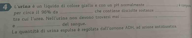 L0 o L'urina è un liquido di colore giallo e con un pH normalmente _; è composta 
_ 
per circa il 96% da _che contiene disciolte sostanze_ 
tra cui l’urea. Nell’urina non devono trovarsi mai_ 
e 
_del sangue. 
La quantità di urina espulsa è regolata dall’ormone ADH, ad azione antidiuretica.