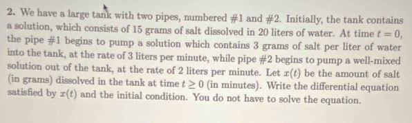 We have a large tank with two pipes, numbered # 1 and # 2 Initially, the tank contains 
a solution, which consists of 15 grams of salt dissolved in 20 liters of water. At time t=0, 
the pipe #1 begins to pump a solution which contains 3 grams of salt per liter of water 
into the tank, at the rate of 3 liters per minute, while pipe # 2 begins to pump a well-mixed 
solution out of the tank, at the rate of 2 liters per minute. Let x(t) be the amount of salt 
(in grams) dissolved in the tank at time t≥ 0 (in minutes). Write the differential equation 
satisfied by x(t) and the initial condition. You do not have to solve the equation.