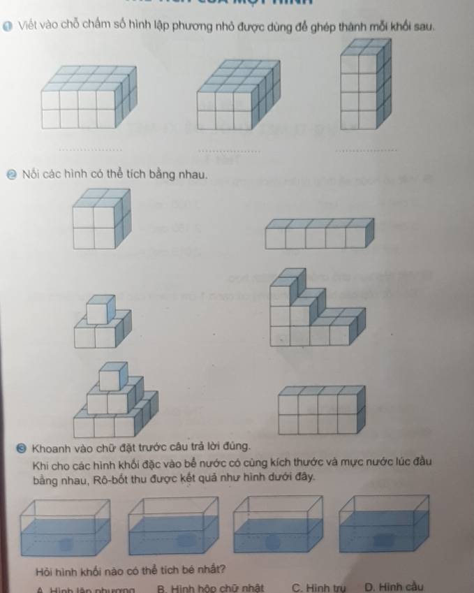 Viết vào chỗ chấm số hình lập phương nhỏ được dùng để ghép thành mỗi khổi sau.
_
_
_
Nối các hình có thể tích bằng nhau.
。 Khoanh vào chữ đặt trước câu trả lời đúng.
Khi cho các hình khối đặc vào bể nước có cùng kích thước và mực nước lúc đầu
bằng nhau, Rô-bốt thu được kết quả như hình dưới đây.
Hỏi hình khối nào có thể tích bé nhất?
R. Hình hôp chữ nhật C. Hinh tru D. Hình cầu