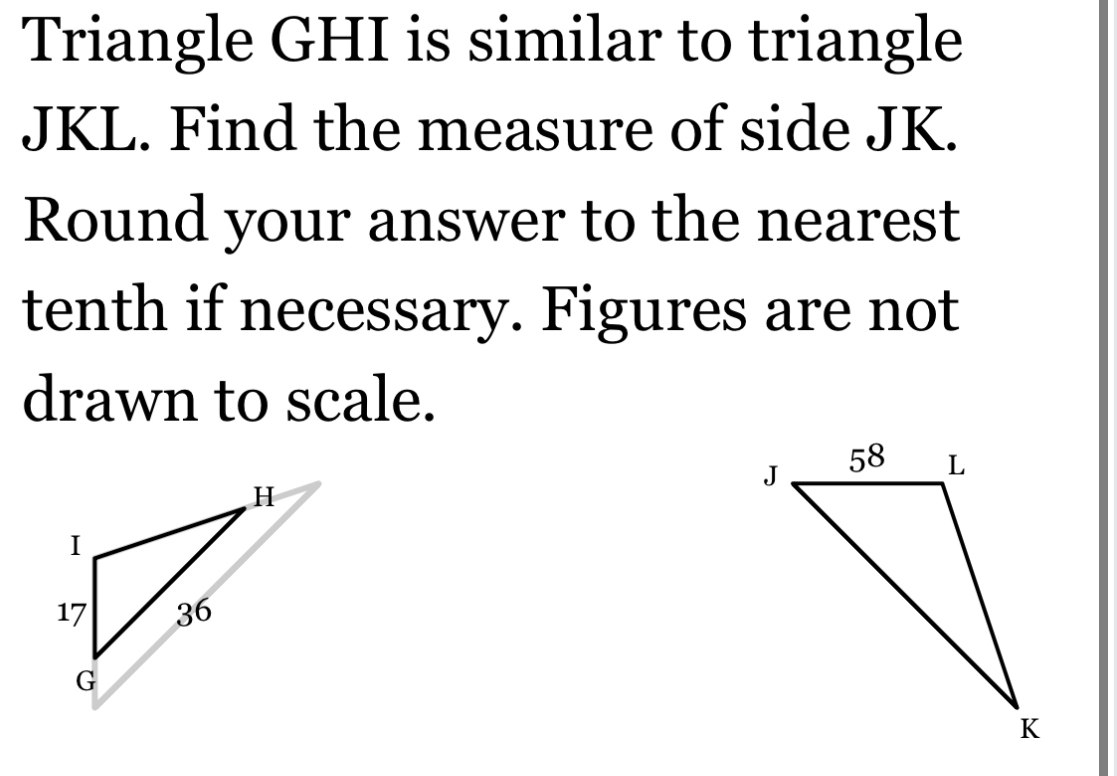 Triangle GHI is similar to triangle
JKL. Find the measure of side JK. 
Round your answer to the nearest 
tenth if necessary. Figures are not 
drawn to scale.