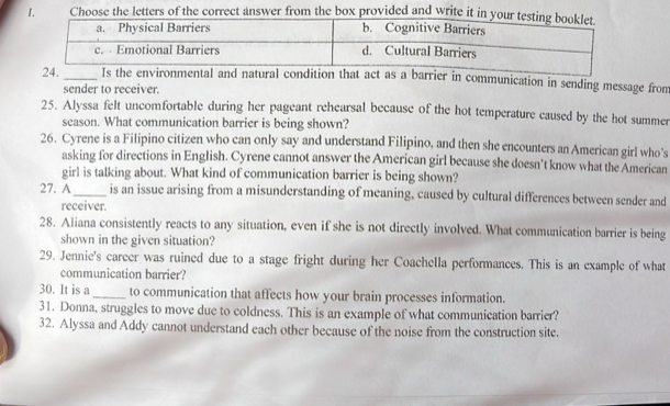 Choose the letters of the correct answer from the box provided and write it in 
rrier in communication in sending message from 
sender to receiver. 
25. Alyssa felt uncomfortable during her pageant rehearsal because of the hot temperature caused by the hot summer 
season. What communication barrier is being shown? 
26. Cyrene is a Filipino citizen who can only say and understand Filipino, and then she encounters an American girl who's 
asking for directions in English. Cyrene cannot answer the American girl because she doesn’t know what the American 
girl is talking about. What kind of communication barrier is being shown? 
27. A_ is an issue arising from a misunderstanding of meaning, caused by cultural differences between sender and 
receiver. 
28. Aliana consistently reacts to any situation, even if she is not directly involved. What communication barrier is being 
shown in the given situation? 
29. Jennie's career was ruined due to a stage fright during her Coachella performances. This is an example of what 
communication barrier? 
30. It is a_ to communication that affects how your brain processes information. 
31. Donna, struggles to move due to coldness. This is an example of what communication barrier? 
32. Alyssa and Addy cannot understand each other because of the noise from the construction site.