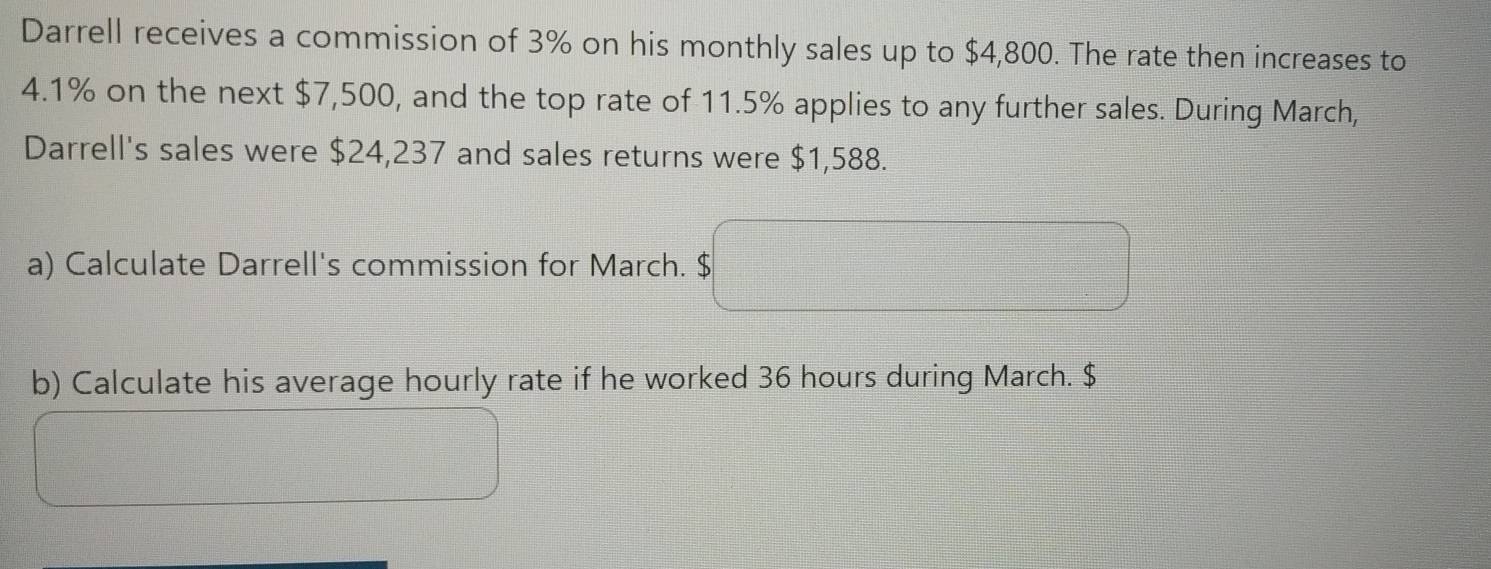 Darrell receives a commission of 3% on his monthly sales up to $4,800. The rate then increases to
4.1% on the next $7,500, and the top rate of 11.5% applies to any further sales. During March, 
Darrell's sales were $24,237 and sales returns were $1,588. 
a) Calculate Darrell's commission for March. $
b) Calculate his average hourly rate if he worked 36 hours during March. $