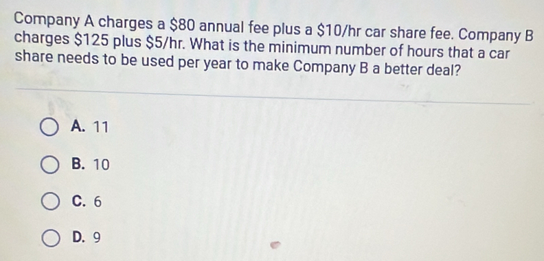 Company A charges a $80 annual fee plus a $10/hr car share fee. Company B
charges $125 plus $5/hr. What is the minimum number of hours that a car
share needs to be used per year to make Company B a better deal?
A. 11
B. 10
C. 6
D. 9