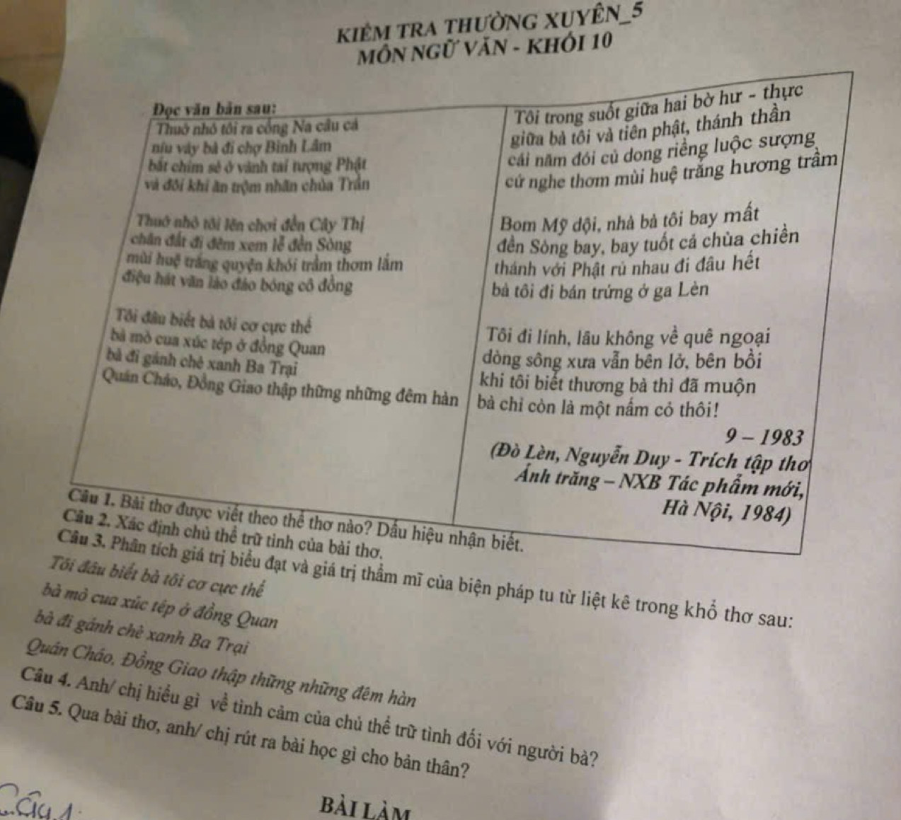 kiêm tra thườNG XUYÊN_5 
MÔN NGữ VăN - KHÓI 10 
iết bà tôi cơ cực thể 
trị thầm mĩ của biện pháp tu từ liệt kê trong khổ thơ sau: 
bà mỏ cua xúc tép ở đồng Quan 
bà đi gánh chè xanh Ba Trại 
Quán Cháo, Đồng Giao thập thững những đêm hàn 
Câu 4. Anh/ chị hiểu gì về tình cảm của chủ thể trữ tình đối với người bà? 
Câu 5. Qua bài thơ, anh/ chị rút ra bài học gì cho bản thân? 
Cáu1 bài làm