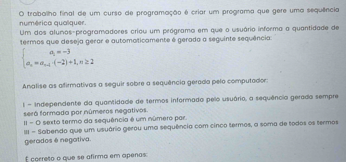 trabalho final de um curso de programação é criar um programa que gere uma sequência 
numérica qualquer. 
Um dos alunos-programadores criou um prógrama em que o usuário informa a quantidade de 
termos que deseja gerar e automaticamente é gerada a seguinte sequência:
beginarrayl a_1=-3 a_n=a_n-1· (-2)+1,n≥ 2endarray.
Analise as afirmativas a seguir sobre a sequência gerada pelo computador: 
1 - Independente da quantidade de termos informada pelo usuário, a sequência gerada sempre 
será formada por números negativos. 
II - O sexto termo da sequência é um número par. 
III - Sabendo que um usuário gerou uma sequência com cinco termos, a soma de todos os termos 
gerados é negativa. 
É correto o que se afirma em apenas: