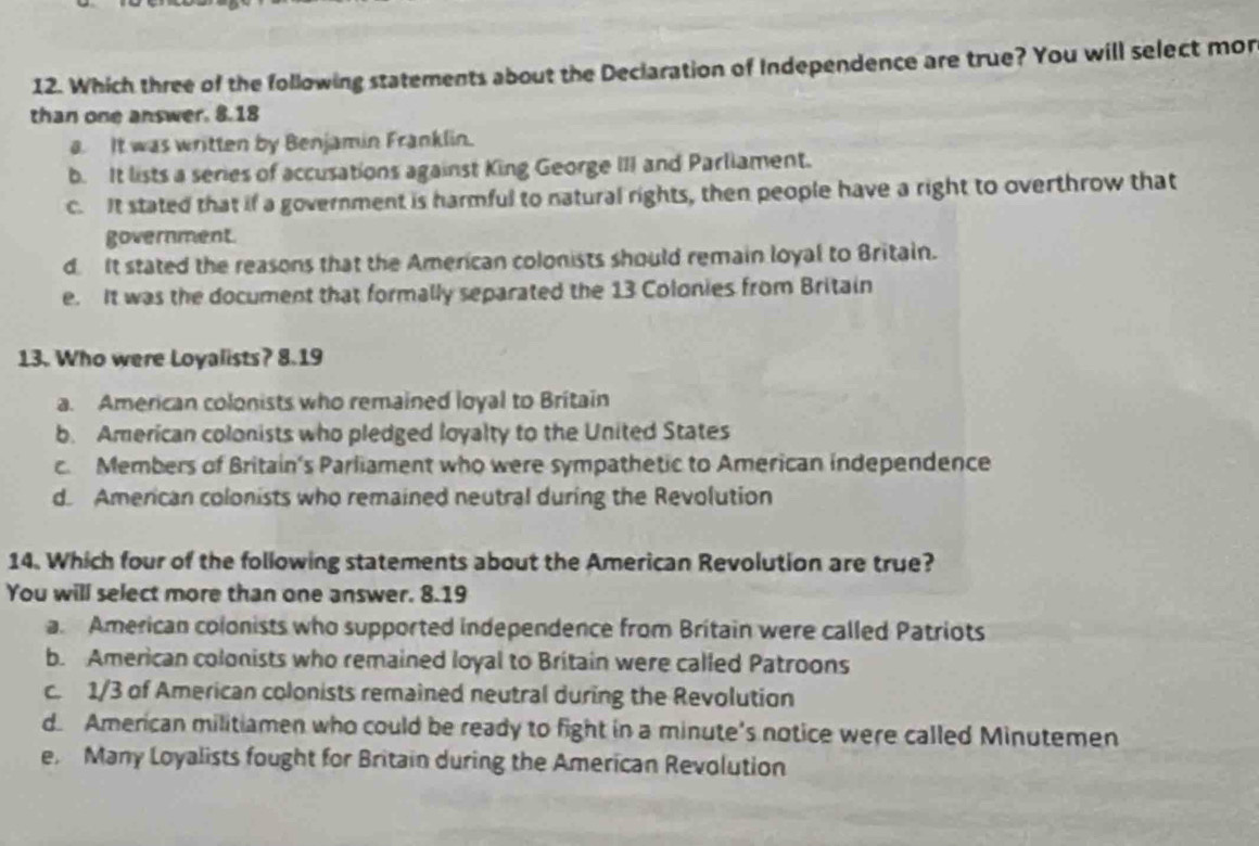 Which three of the following statements about the Deciaration of Independence are true? You will select mor
than one answer. 8.18
a. It was written by Benjamin Franklin.
b. It lists a series of accusations against King George III and Parliament.
c. It stated that if a government is harmful to natural rights, then people have a right to overthrow that
government.
d It stated the reasons that the American colonists should remain loyal to Britain.
e. It was the document that formally separated the 13 Colonies from Britain
13. Who were Loyalists? 8.19
a. American colonists who remained loyal to Britain
b. American colonists who pledged loyalty to the United States
c. Members of Britain's Parliament who were sympathetic to American independence
d American colonists who remained neutral during the Revolution
14. Which four of the following statements about the American Revolution are true?
You will select more than one answer. 8.19
a. American colonists who supported independence from Britain were called Patriots
b. American colonists who remained loyal to Britain were called Patroons
c. 1/3 of American colonists remained neutral during the Revolution
d. American militiamen who could be ready to fight in a minute's notice were called Minutemen
e Many Loyalists fought for Britain during the American Revolution