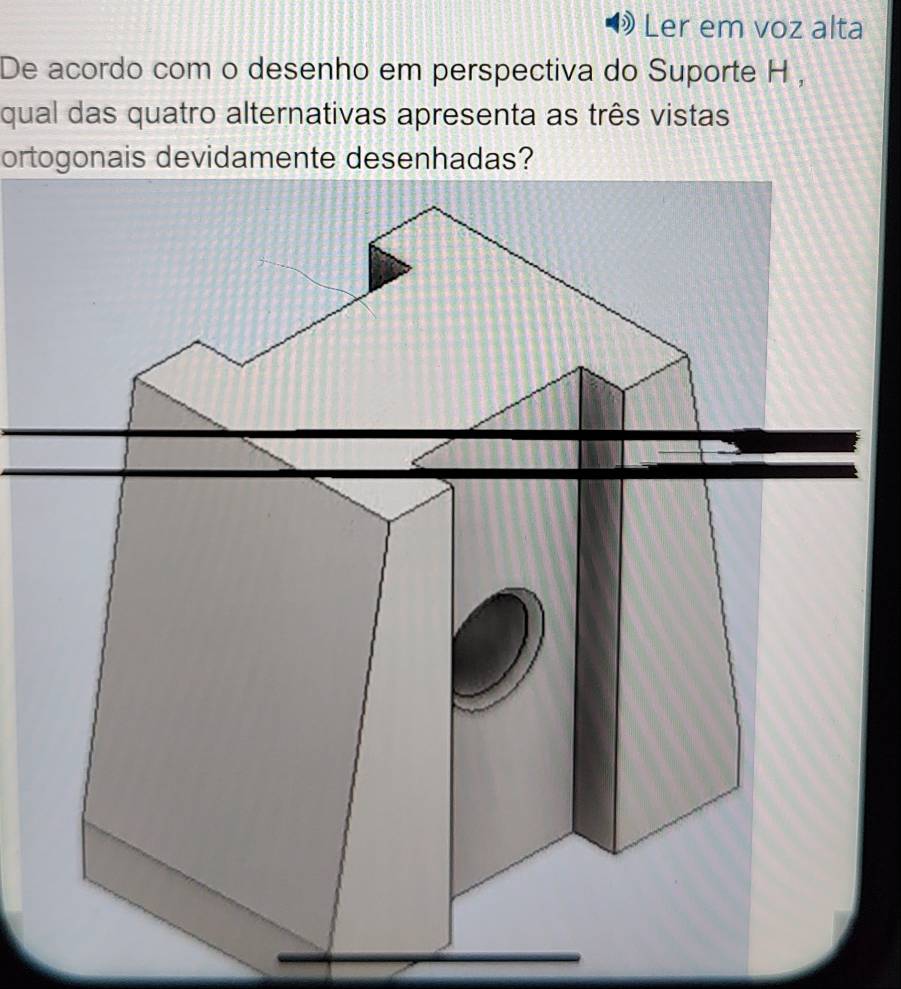 Ler em voz alta 
De acordo com o desenho em perspectiva do Suporte H , 
qual das quatro alternativas apresenta as três vistas 
ortogonais devidamente desenhadas?