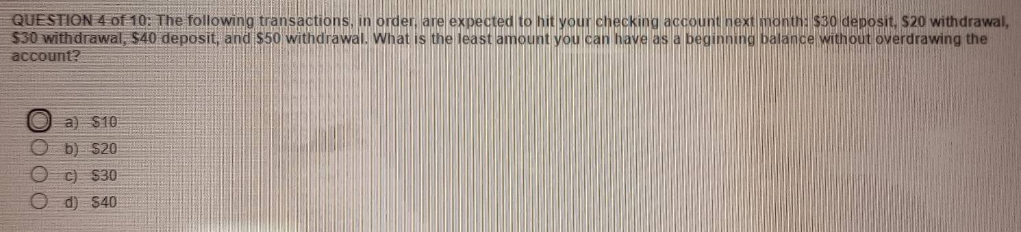 of 10: The following transactions, in order, are expected to hit your checking account next month : $30 deposit, $20 withdrawal,
$30 withdrawal, $40 deposit, and $50 withdrawal. What is the least amount you can have as a beginning balance without overdrawing the
account?
a) S10
b) S20
c) $30
d) $40