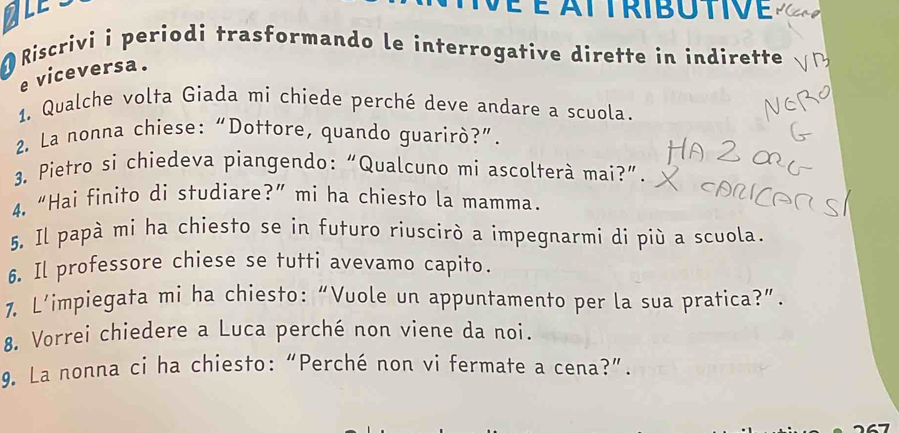 TLE É é attributive 
Riscrivi i periodi trasformando le interrogative dirette in indirette 
e viceversa. 
1. Qualche volta Giada mi chiede perché deve andare a scuola. 
2. La nonna chiese: “Dottore, quando guarirò?”. 
3. Pietro si chiedeva piangendo: “Qualcuno mi ascolterà mai?”. 
4.“Hai finito di studiare?”mi ha chiesto la mamma. 
5. Il papà mi ha chiesto se in futuro riuscirò a impegnarmi di più a scuola. 
6. Il professore chiese se tutti avevamo capito. 
1. L’impiegata mi ha chiesto: “Vuole un appuntamento per la sua pratica?”. 
8. Vorrei chiedere a Luca perché non viene da noi. 
9. La nonna ci ha chiesto: “Perché non vi fermate a cena?”.