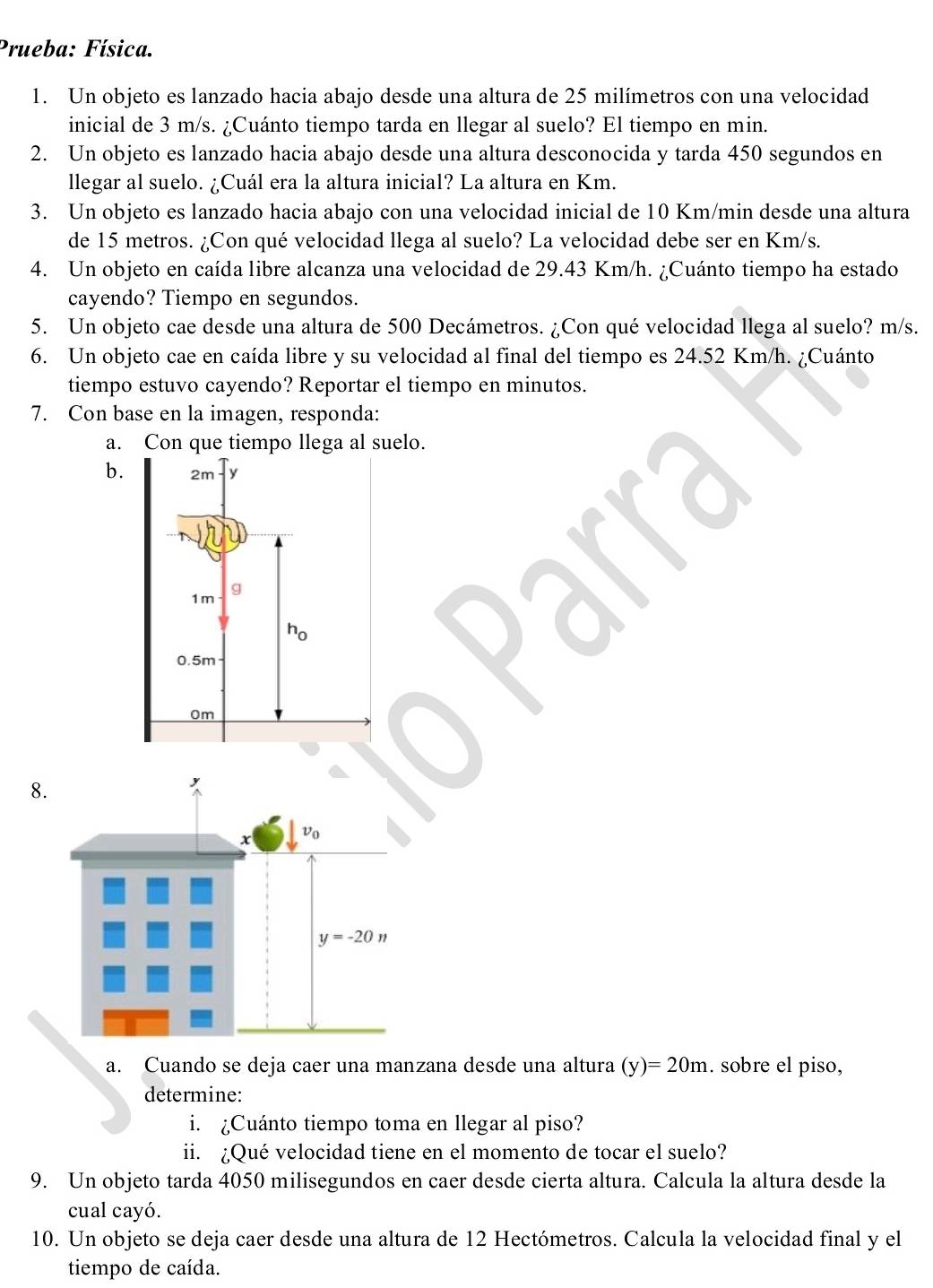 Prueba: Física.
1. Un objeto es lanzado hacia abajo desde una altura de 25 milímetros con una velocidad
inicial de 3 m/s. ¿Cuánto tiempo tarda en llegar al suelo? El tiempo en min.
2. Un objeto es lanzado hacia abajo desde una altura desconocida y tarda 450 segundos en
llegar al suelo. ¿Cuál era la altura inicial? La altura en Km.
3. Un objeto es lanzado hacia abajo con una velocidad inicial de 10 Km/min desde una altura
de 15 metros. ¿Con qué velocidad llega al suelo? La velocidad debe ser en Km/s.
4. Un objeto en caída libre alcanza una velocidad de 29.43 Km/h. ¿Cuánto tiempo ha estado
cayendo? Tiempo en segundos.
5. Un objeto cae desde una altura de 500 Decámetros. ¿Con qué velocidad llega al suelo? m/s.
6. Un objeto cae en caída libre y su velocidad al final del tiempo es 24.52 Km/h. ¿Cuánto
tiempo estuvo cayendo? Reportar el tiempo en minutos.
7. Con base en la imagen, responda:
a. Con que tiempo llega al suelo.
b.
8
a. Cuando se deja caer una manzana desde una altura (y)=20m. sobre el piso,
determine:
i. ¿Cuánto tiempo toma en llegar al piso?
ii. ¿Qué velocidad tiene en el momento de tocar el suelo?
9. Un objeto tarda 4050 milisegundos en caer desde cierta altura. Calcula la altura desde la
cual cayó.
10. Un objeto se deja caer desde una altura de 12 Hectómetros. Calcula la velocidad final y el
tiempo de caída.