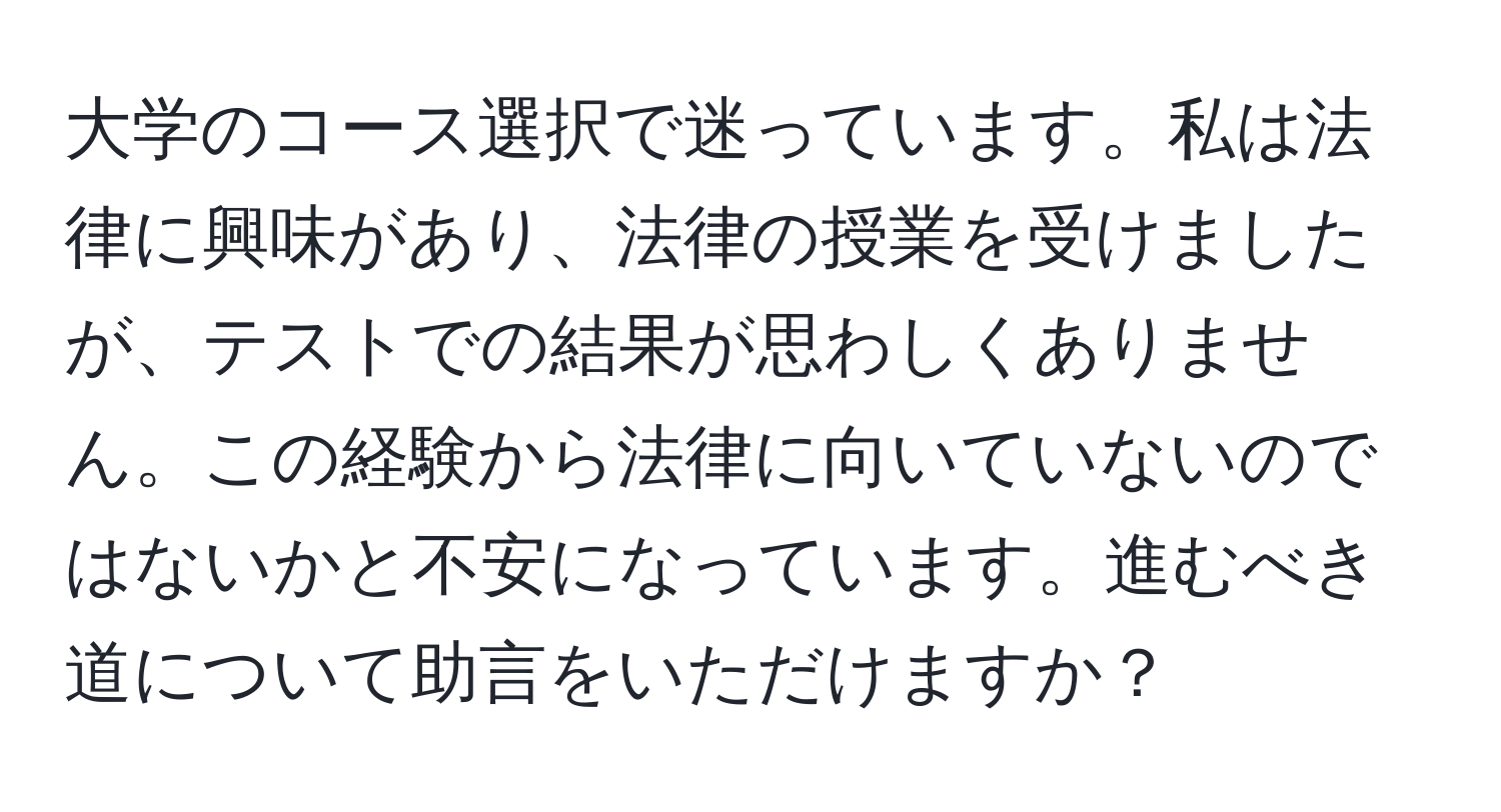 大学のコース選択で迷っています。私は法律に興味があり、法律の授業を受けましたが、テストでの結果が思わしくありません。この経験から法律に向いていないのではないかと不安になっています。進むべき道について助言をいただけますか？