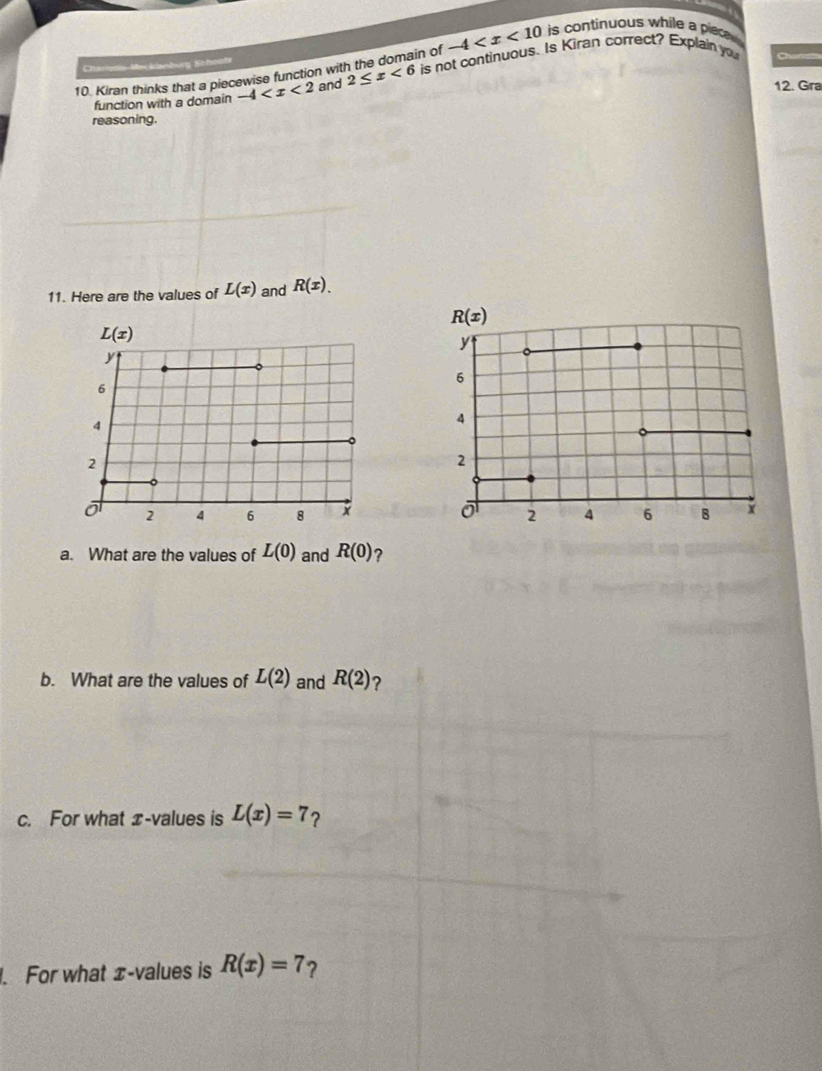 -4 is continuous while a piece .
Chariess-Macklanburg Sche
10 Kiran thinks that a piecewise function with the domain of is not continuous. Is Kiran correct? Explain you
function with a domain -4 and 2≤ x<6</tex>
12. Gra
reasoning.
11. Here are the values of L(x) and R(x).
a. What are the values of L(0) and R(0) ?
b. What are the values of L(2) and R(2) ?
c. For what x-values is L(x)=7 ?
. For what ±-values is R(x)=7 ?