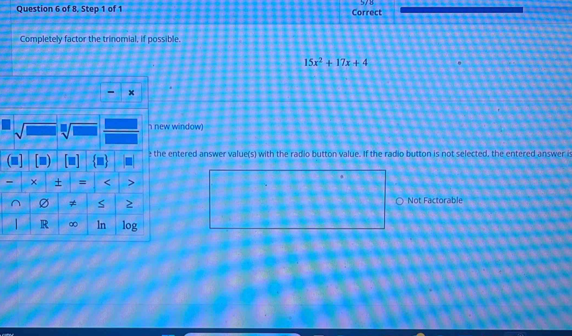 5/8 
Question 6 of 8, Step 1 of 1 Correct 
Completely factor the trinomial, if possible.
15x^2+17x+4
x
h new window) 
e the entered answer value(s) with the radio button value. If the radio button is not selected, the entered answer is 
× = < > 
Ø ≠ S Not Factorable 
R ∞ ln log