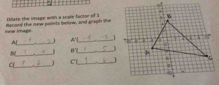 Dilate the image with a scale factor of 1
Record the new points below, and graph the 
new image. 
A(_ 
_
A' _ 
_) 
B(_ 
 B'. __ 
_ 
_ C'
_) 
C(_ 
_