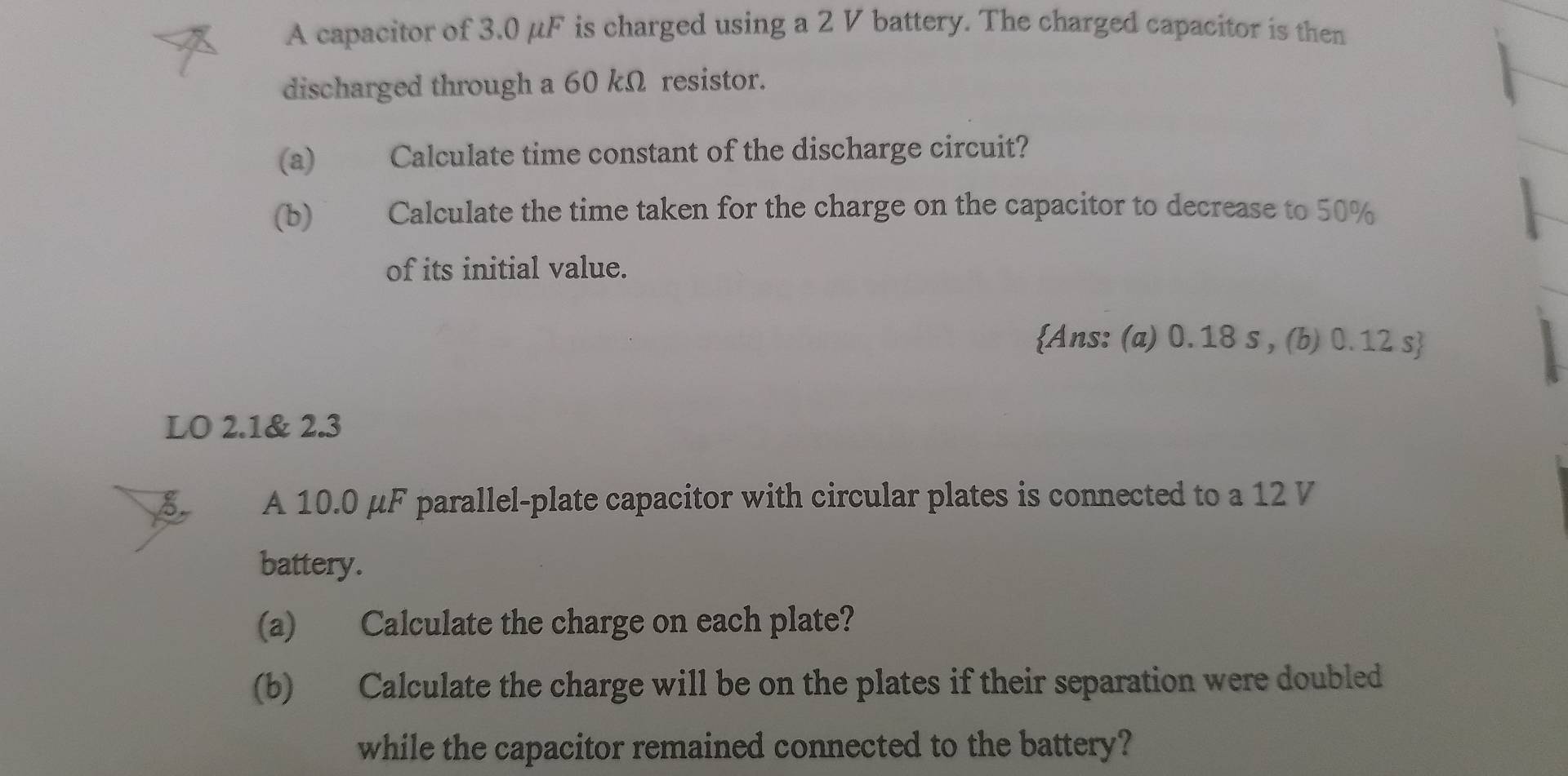 A capacitor of 3.0 μF is charged using a 2 V battery. The charged capacitor is then 
discharged through a 60 kΩ resistor. 
(a) Calculate time constant of the discharge circuit? 
(b) Calculate the time taken for the charge on the capacitor to decrease to 50%
of its initial value. 
Ans: (a) 0. 18 s , (b) 0.12 s  
LO 2.1 & 2.3
B A 10.0 μF parallel-plate capacitor with circular plates is connected to a 12 V
battery. 
(a) Calculate the charge on each plate? 
(b) Calculate the charge will be on the plates if their separation were doubled 
while the capacitor remained connected to the battery?