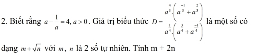 Biết rằng a- 1/a =4, a>0. Giá trị biểu thức D=frac a^(frac 4)3(a^(frac 1)3+a^(frac 2)3)a^(frac 1)4(a^(frac 1)4+a^(frac -2)4) là một số có 
dạng m+sqrt(n) với m, n là 2 số tự nhiên. Tính m+2n