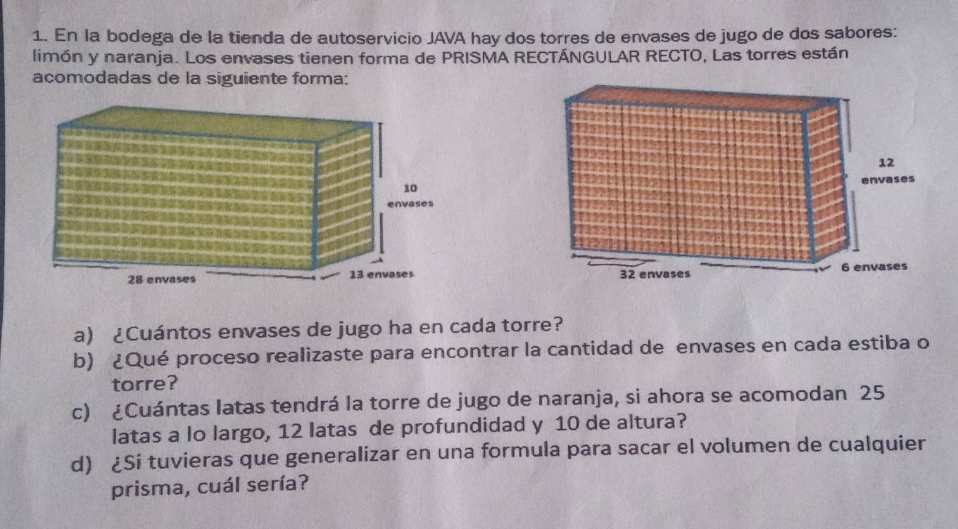 En la bodega de la tienda de autoservicio JAVA hay dos torres de envases de jugo de dos sabores: 
limón y naranja. Los envases tienen forma de PRISMA RECTÁNGULAR RECTO, Las torres están 
acomodadas de la siguiente forma: 

a) ¿Cuántos envases de jugo ha en cada torre? 
b) ¿Qué proceso realizaste para encontrar la cantidad de envases en cada estiba o 
torre? 
c) ¿Cuántas latas tendrá la torre de jugo de naranja, si ahora se acomodan 25
latas a lo largo, 12 latas de profundidad y 10 de altura? 
d) ¿Si tuvieras que generalizar en una formula para sacar el volumen de cualquier 
prisma, cuál sería?