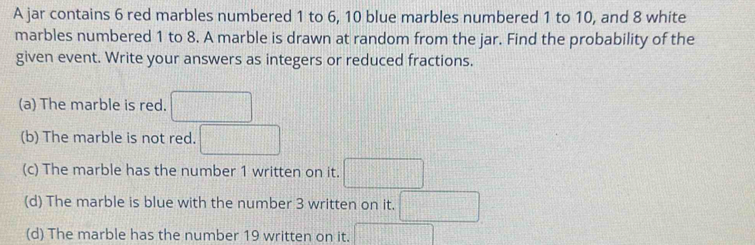 A jar contains 6 red marbles numbered 1 to 6, 10 blue marbles numbered 1 to 10, and 8 white 
marbles numbered 1 to 8. A marble is drawn at random from the jar. Find the probability of the 
given event. Write your answers as integers or reduced fractions. 
(a) The marble is red. □ 
(b) The marble is not red. □ 
(c) The marble has the number 1 written on it. □ 
(d) The marble is blue with the number 3 written on it. □ 
(d) The marble has the number 19 written on it. □