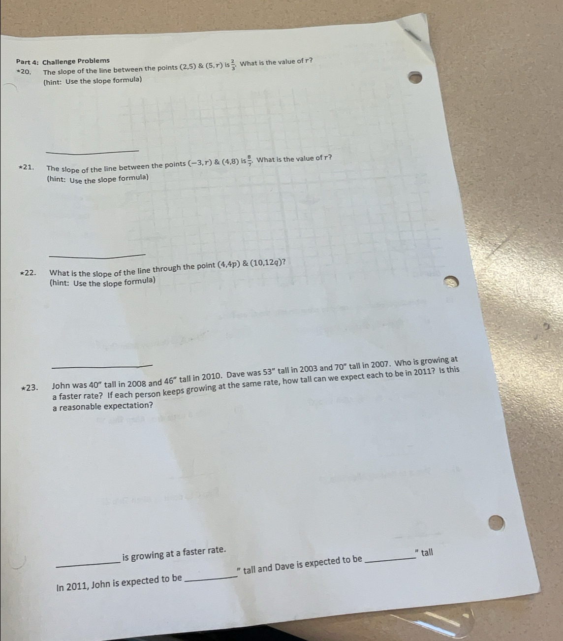 Challenge Problems 
*20. The slope of the line between the points (2,5) & (5,r) Is 2/3 . What is the value of r? 
(hint: Use the slope formula) 
_ 
*21. The slope of the line between the points (-3,r) & (4,8) is  8/7 . What is the value of r? 
(hint: Use the slope formula) 
_ 
*22. What is the slope of the line through the point (4,4p)(10,12q) ? 
(hint: Use the slope formula) 
*23. John was 40'' tall in 2008 and 46'' tall in 2010. Dave was 53'' tall in 2003 and 70'' tall in 2007. Who is growing at 
a faster rate? If each person keeps growing at the same rate, how tall can we expect each to be in 2011? Is this 
a reasonable expectation? 
_ 
is growing at a faster rate. 
" tall 
_In 2011, John is expected to be_ " tall and Dave is expected to be