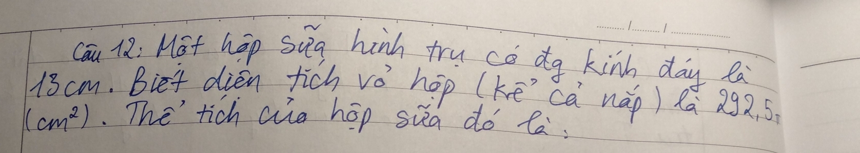 cau 12: Mot hap sig hinh tru ca dg kinh day ea
13 cm. Biet dién tich vǒ hop (kē cǎ náp) lā 2ga. 5.
(cm^2). The rich aie hop sia do la.