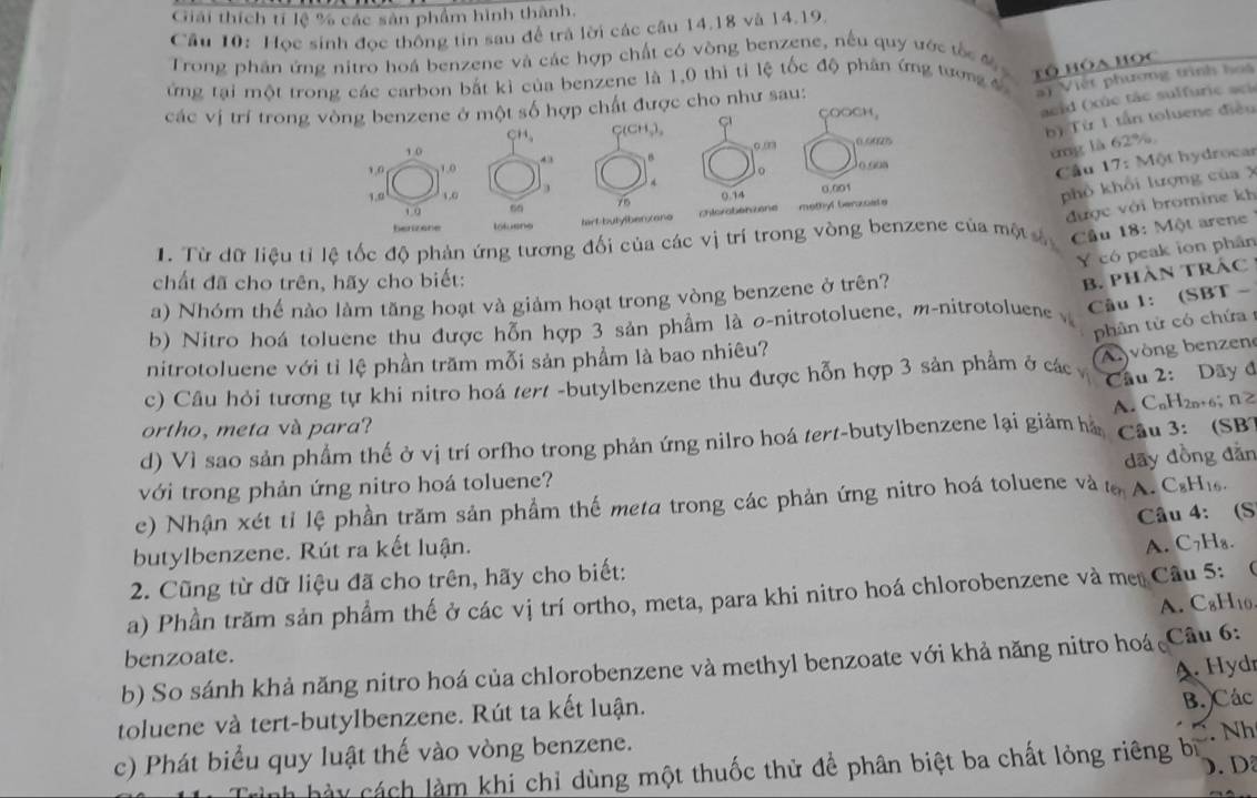 Giải thích tí lệ % các sản phẩm hình thành,
Câu 10: Học sinh đọc thông tin sau để trả lời các câu 14.18 và 14.19.
Trong phần ứng nitro hoá benzene và các hợp chất có vòng benzene, nếu quy ước tốc đ 
tổ hóa học
ứng tại một trong các carbon bắt kì của benzene là 1,0 thì tỉ lệ tốc độ phân ứng tương  4
ai Việt phương trình hoà
các vị trí trong vòng benzene ở một số hợp chất được cho như sau:
COOCH,
acid (xúc tác sulfuric sci
CH C(CH,), , º.º025
b) Từ 1. tấn toluene điều
10
०.0
. B
ing là 62%
1,0 1.0 o.9os
o
Cầu 17: Một hydrocar
1.0 1,0 0.14
0.001
phổ khổi lượng của X
10 60
được với bromine kh
benizene lotuens tart-butylberxano chloraben zene methyl benzoate
1. Từ dữ liệu tỉ lệ tốc độ phản ứng tương đối của các vị trí trong vòng benzene của một  Cầu 18: Một arene
Y có peak ion phân
chất đã cho trên, hãy cho biết:
a) Nhóm thế nào làm tăng hoạt và giảm hoạt trong vòng benzene ở trên?
B. PHàN TRÁC
b) Nitro hoá toluene thu được hỗn hợp 3 sản phẩm là σ-nitrotoluene, m-nitrotoluene 
Câu 1: (SBT -
phân tử có chứa 
nitrotoluene với tỉ lệ phần trăm mỗi sản phẩm là bao nhiêu?
A vòng benzen
c) Câu hỏi tương tự khi nitro hoá tert -butylbenzene thu được hỗn hợp 3 sản phẩm ở các  Cầu 2: Dãy đ
ortho, meta và para?
Câu 3: (SB
d) Vì sao sản phẩm thế ở vị trí orfho trong phản ứng nilro hoá tert-butylbenzene lại giảm hà A. CnH2n+6; nZ
dãy đồng đẫn
với trong phản ứng nitro hoá toluene?
c) Nhận xét tỉ lệ phần trăm sản phẩm thế meta trong các phản ứng nitro hoá toluene và tạ A. CsHis.
butylbenzene. Rút ra kết luận. Câu 4: (S
A. C7H₈.
2. Cũng từ dữ liệu đã cho trên, hãy cho biết:
a) Phần trăm sản phẩm thế ở các vị trí ortho, meta, para khi nitro hoá chlorobenzene và mẹ Cầu 5: 0
A. C₈H10
benzoate.
b) So sánh khả năng nitro hoá của chlorobenzene và methyl benzoate với khả năng nitro hoá  Câu 6:
A. Hydr
toluene và tert-butylbenzene. Rút ta kết luận.
B. Các
c) Phát biểu quy luật thế vào vòng benzene.
ày cách làm khi chỉ dùng một thuốc thử để phân biệt ba chất lỏng riêng bị  Nh
D.Dã