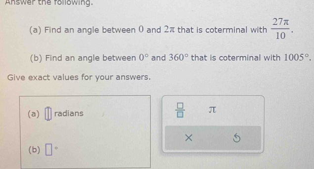 Answer the following. 
(a) Find an angle between 0 and 2π that is coterminal with  27π /10 . 
(b) Find an angle between 0° and 360° that is coterminal with 1005°. 
Give exact values for your answers. 
(a) radians
 □ /□   π
× 
(b) □°