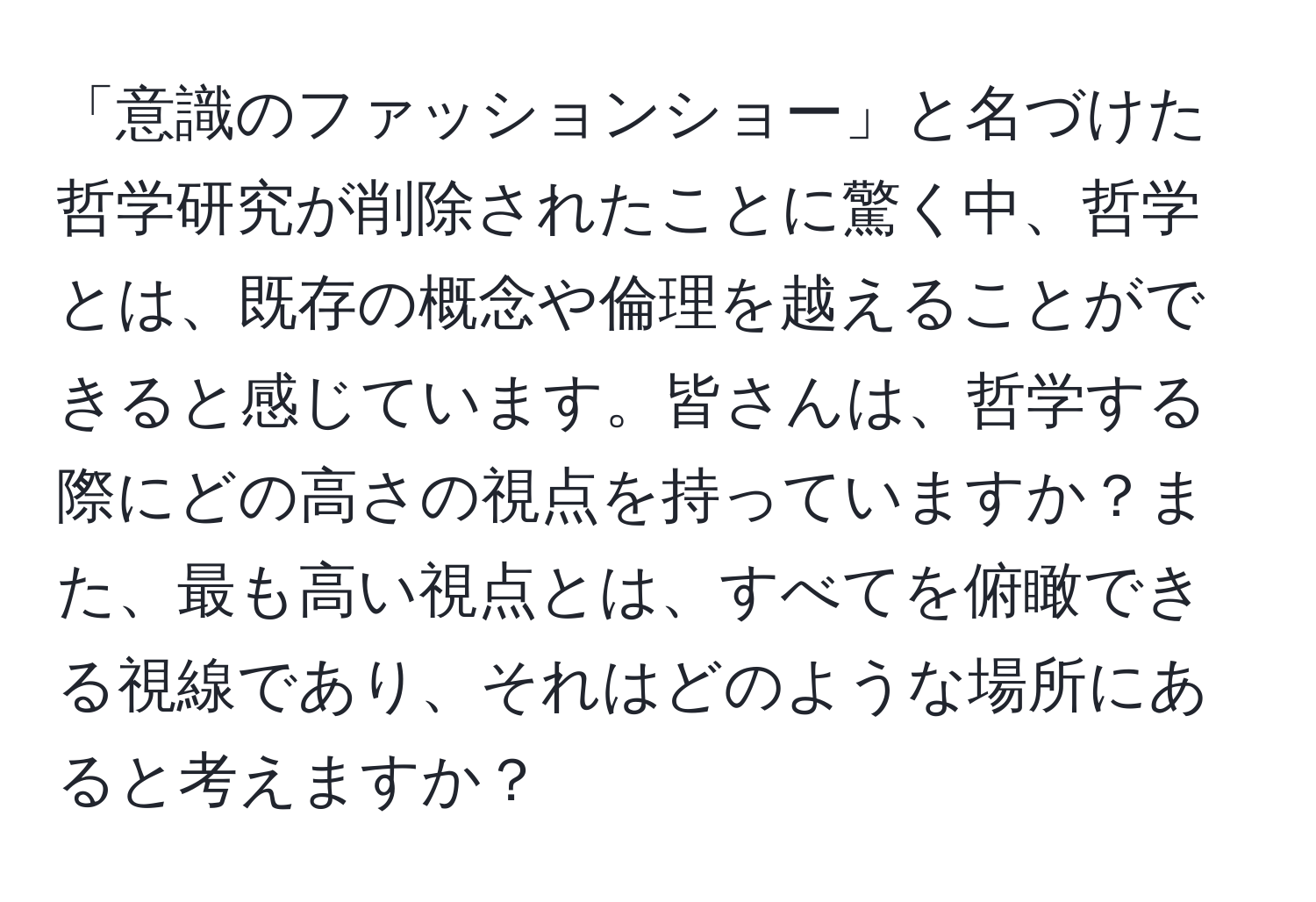 「意識のファッションショー」と名づけた哲学研究が削除されたことに驚く中、哲学とは、既存の概念や倫理を越えることができると感じています。皆さんは、哲学する際にどの高さの視点を持っていますか？また、最も高い視点とは、すべてを俯瞰できる視線であり、それはどのような場所にあると考えますか？