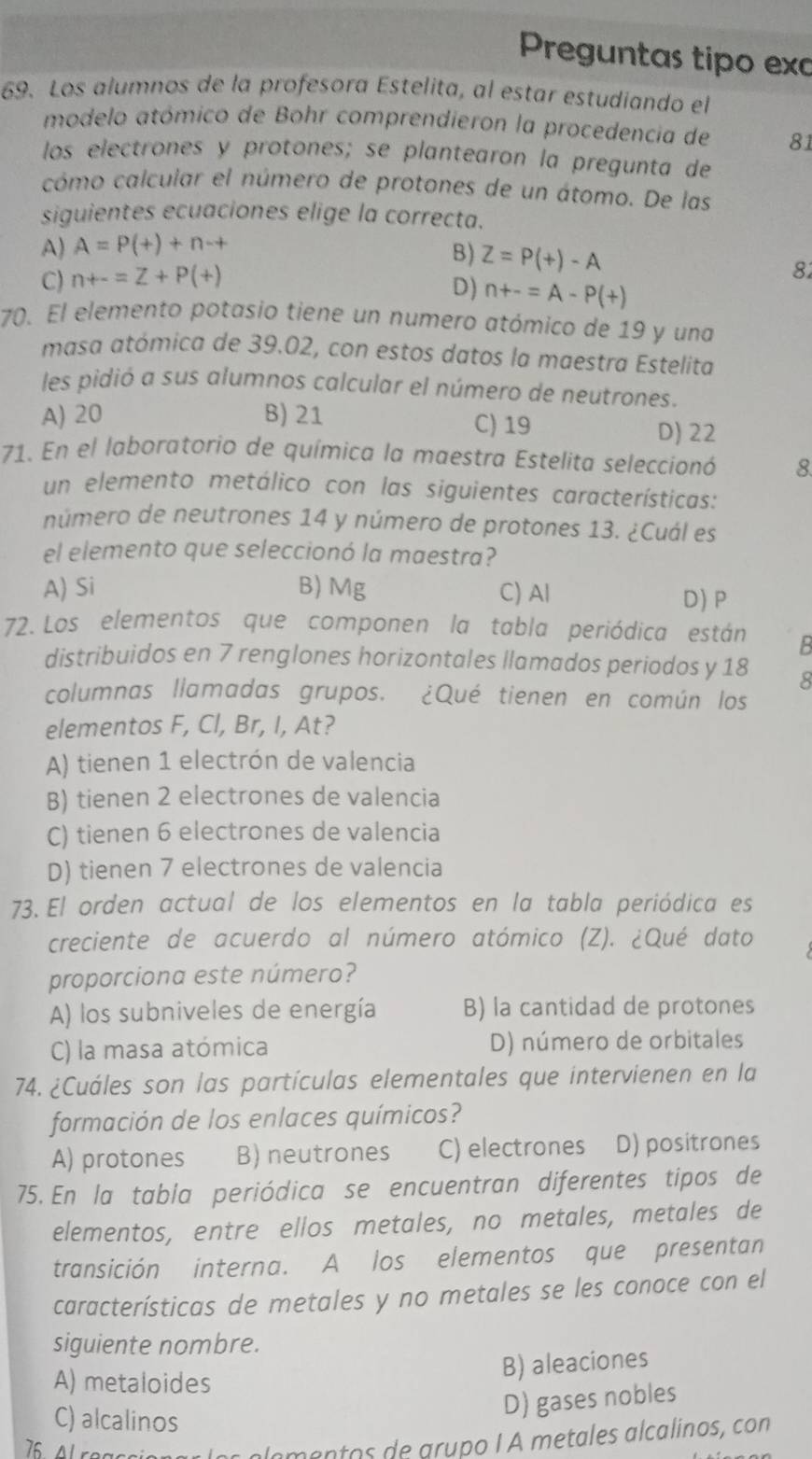 Preguntas tipo exc
69. Los alumnos de la profesora Estelita, al estar estudiando el
modelo atómico de Bohr comprendieron la procedencia de 81
los electrones y protones; se plantearon la pregunta de
cómo calcular el número de protones de un átomo. De las
siguientes ecuaciones elige la correcta.
A) A=P(+)+n-+
B)
C) n+-=Z+P(+) Z=P(+)-A
82
D) n+-=A-P(+)
70. El elemento potasio tiene un numero atómico de 19 y una
masa atómica de 39.02, con estos datos la maestra Estelita
les pidió a sus alumnos calcular el número de neutrones.
A) 20 B) 21 C) 19 D) 22
71. En el laboratorio de química la maestra Estelita seleccionó 8.
un elemento metálico con las siguientes características:
número de neutrones 14 y número de protones 13. ¿Cuál es
el elemento que seleccionó la maestra?
A) Si B) Mg C) Al D) P
72. Los elementos que componen la tabla periódica están B
distribuidos en 7 renglones horizontales llamados periodos y 18 8
columnas llamadas grupos. ¿Qué tienen en común los
elementos F, Cl, Br, I, At?
A) tienen 1 electrón de valencia
B) tienen 2 electrones de valencia
C) tienen 6 electrones de valencia
D) tienen 7 electrones de valencia
73. El orden actual de los elementos en la tabla periódica es
creciente de acuerdo al número atómico (Z). ¿Qué dato
proporciona este número?
A) los subniveles de energía B) la cantidad de protones
C) la masa atómica D) número de orbitales
74. ¿Cuáles son las partículas elementales que intervienen en la
formación de los enlaces químicos?
A) protones B) neutrones C) electrones D) positrones
75. En la tabla periódica se encuentran diferentes tipos de
elementos, entre ellos metales, no metales, metales de
transición interna. A los elementos que presentan
características de metales y no metales se les conoce con el
siguiente nombre.
A) metaloides
B) aleaciones
C) alcalinos
D) gases nobles
mantos de grupo I À metales alcalinos, con