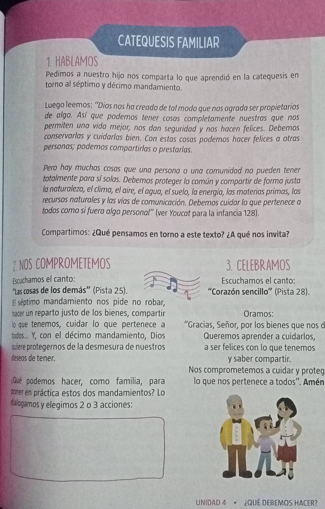 CATEQUESIS FAMILIAR
1. HABLAMOS
Pedimos a nuestro hijo nos comparta lo que aprendió en la catequesis en
torno al séptimo y décimo mandamiento.
Luego leemos: “Dios nos ha creado de tal modo que nos agrada ser propietarios
de algo. Así que podemos tener cosas completamente nuestras que nos
permiten una vida mejor, nos dan seguridad y nos hacen felices. Debemos
conservarlas y cuidarlas bien. Con estas cosas podemos hacer felices a otras
personas; podemos compartirlas o prestarlas.
Pero hay muchas cosas que una persona o una comunidad no pueden tener
totalmente para sí solas. Debemos proteger lo común y compartir de forma justa
la naturaleza, el clima, el aire, el agua, el suelo, la energía, las materias primas, los
recursos naturales y las vías de comunicación. Debemos cuidar lo que pertenece a
todos como si fuera algo personal”' (ver Youcat para la infancia 128).
Compartimos: ¿Qué pensamos en torno a este texto? ¿A qué nos invita?
2. NOS COMPROMETEMOS 3. CELEBRAMOS
Escuchamos el canto: Escuchamos el canto:
“Las cosas de los demás” (Pista 25).  'Corazón sencillo”' (Pista 28).
El séptimo mandamiento nos pide no robar,
hacer un reparto justo de los bienes, compartir Oramos:
lo que tenemos, cuidar lo que pertenece a “Gracias, Señor, por los bienes que nos d
todos... Y, con el décimo mandamiento, Dios Queremos aprender a cuidarlos,
quiere protegernos de la desmesura de nuestros a ser felices con lo que tenemos
deseos de tener. y saber compartir.
Nos comprometemos a cuidar y proteg
¿Qué podemos hacer, como familia, para lo que nos pertenece a todos''. Amén
poner en práctica estos dos mandamientos? Lo
dialogamos y elegimos 2 o 3 acciones:
UNIDAD 4 " ¿QUÉ DEBEMOS HACER?