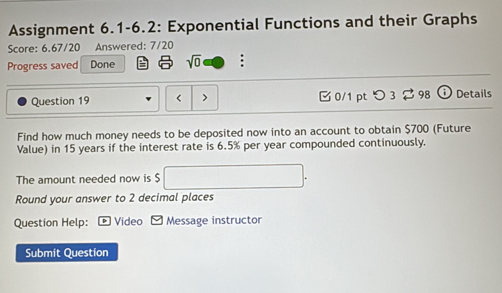 Assignment 6.1-6.2: Exponential Functions and their Graphs 
Score: 6.67/20 Answered: 7/20 
Progress saved Done sqrt(0) : 
Question 19 < > 0/1 pt つ 3 % 98  Details 
Find how much money needs to be deposited now into an account to obtain $700 (Future 
Value) in 15 years if the interest rate is 6.5% per year compounded continuously. 
The amount needed now is $
Round your answer to 2 decimal places 
Question Help: 。Video Message instructor 
Submit Question