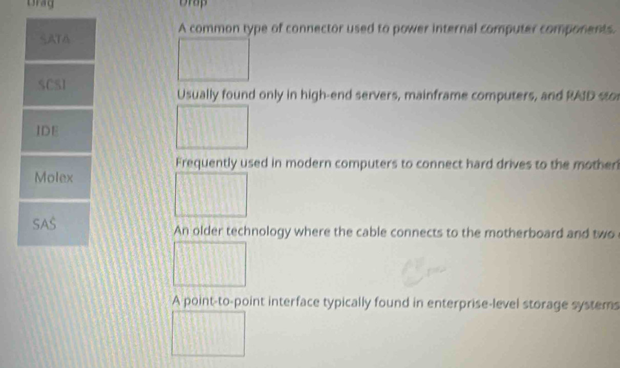 Drag Drap
A common type of connector used to power internal computer components.
SATA
SCSI
Usually found only in high-end servers, mainframe computers, and RAD sto
IDE
Frequently used in modern computers to connect hard drives to the mother
Molex
SAS
An older technology where the cable connects to the motherboard and two
A point-to-point interface typically found in enterprise-level storage systems