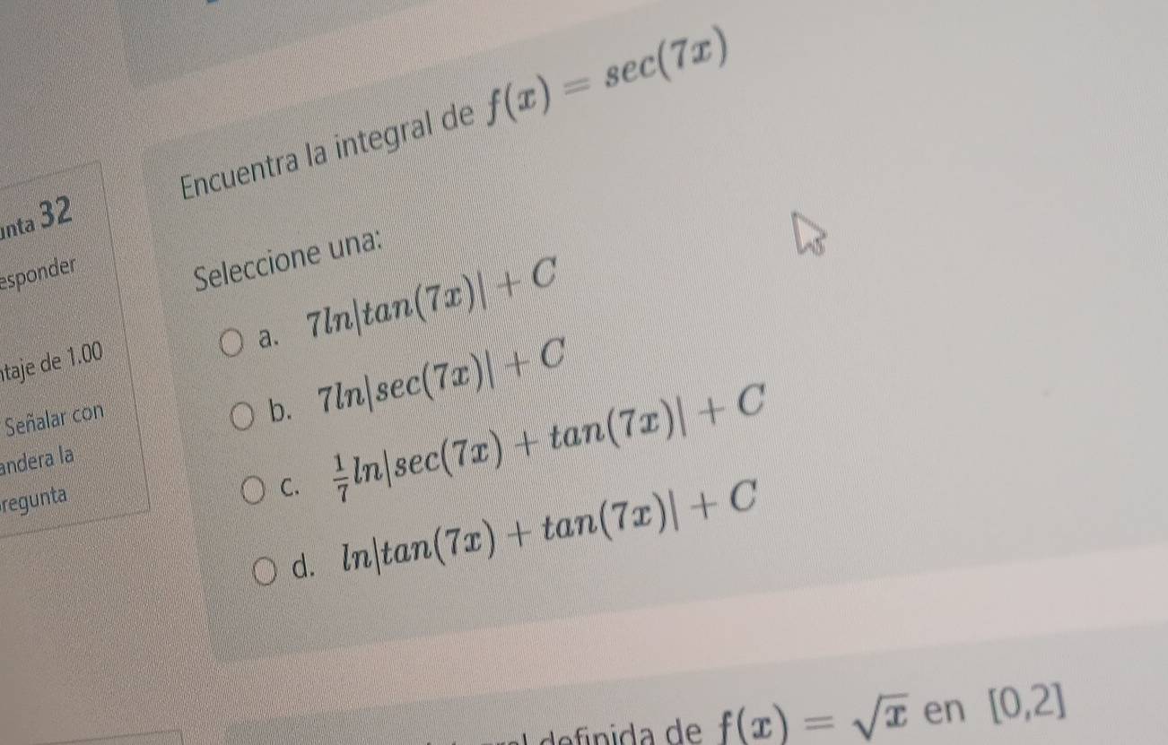 Encuentra la integral de f(x)=sec (7x)
nta 32
esponder
Seleccione una:
a. 7ln |tan (7x)|+C
taje de 10
Señalar con
b. 7ln |sec (7x)|+C
C.  1/7 ln |sec (7x)+tan (7x)|+C
andera la
regunta
d. ln |tan (7x)+tan (7x)|+C
f(x)=sqrt(x) en [0,2]