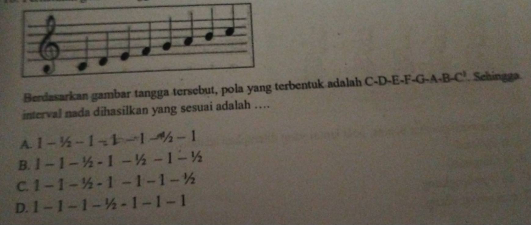 Berdasarkan gambar tangga tersebut, pola yang terbentuk adalah C-D-E-F-G-A+B-C'. Schingga
interval nada dihasilkan yang sesuai adalah ....
A. 1-1/2-1-1-4/2-1
B. 1-1-1/2-1-1/2-1-1/2
C. 1-1-1/2-1-1-1-1/2
D. 1-1-1-1/2-1-1-1