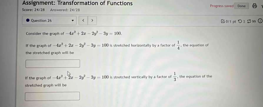 Assignment: Transformation of Functions Progress saved Done
Score: 24/28 Answered: 24/28
Question 26 < > 0/1 ptつ 3 $ 99
Consider the graph of -4x^2+2x-2y^2-3y=100.
If the graph of -4x^2+2x-2y^2-3y=100 is stretched horizontally by a factor of  1/4  , the equation of
the stretched graph will be
If the graph of -4x^2+2x-2y^2-3y=100 is stretched vertically by a factor of  1/3  , the equation of the
stretched graph will be