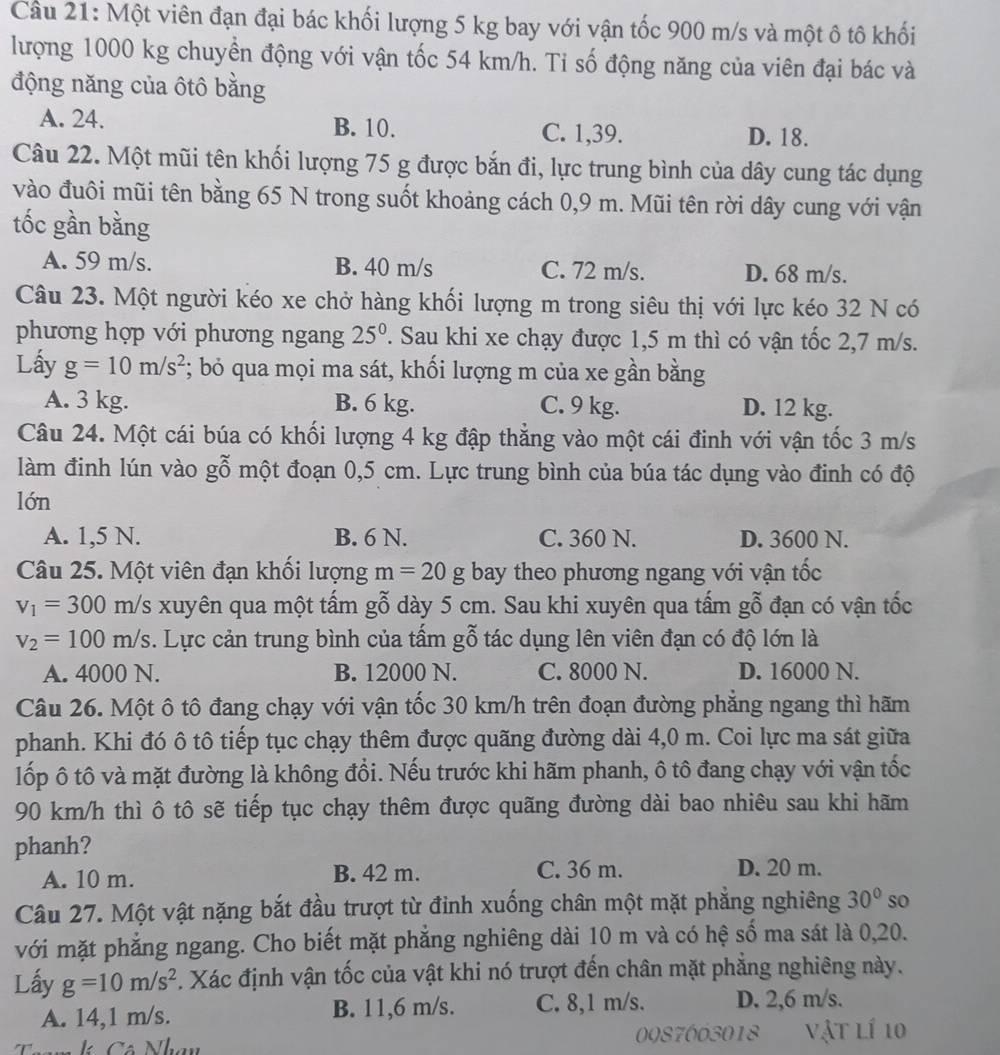 Cầu 21: Một viên đạn đại bác khối lượng 5 kg bay với vận tốc 900 m/s và một ô tô khối
lượng 1000 kg chuyển động với vận tốc 54 km/h. Tỉ số động năng của viên đại bác và
động năng của ôtô bằng
A. 24. B. 10. C. 1,39. D. 18.
Câu 22. Một mũi tên khối lượng 75 g được bắn đi, lực trung bình của dây cung tác dụng
vào đuôi mũi tên bằng 65 N trong suốt khoảng cách 0,9 m. Mũi tên rời dây cung với vận
tốc gần bằng
A. 59 m/s. B. 40 m/s C. 72 m/s. D. 68 m/s.
Câu 23. Một người kéo xe chở hàng khối lượng m trong siêu thị với lực kéo 32 N có
phương hợp với phương ngang 25^0 T. Sau khi xe chạy được 1,5 m thì có vận tốc 2,7 m/s.
Lấy g=10m/s^2; bỏ qua mọi ma sát, khối lượng m của xe gần bằng
A. 3 kg. B. 6 kg. C. 9 kg. D. 12 kg.
Câu 24. Một cái búa có khối lượng 4 kg đập thẳng vào một cái đinh với vận tốc 3 m/s
làm đinh lún vào gỗ một đoạn 0,5 cm. Lực trung bình của búa tác dụng vào đinh có độ
lớn
A. 1,5 N. B. 6 N. C. 360 N. D. 3600 N.
Câu 25. Một viên đạn khối lượng m=20g bay theo phương ngang với vận tốc
v_1=300m/s xuyên qua một tấm gỗ dày 5 cm. Sau khi xuyên qua tấm gỗ đạn có vận tốc
v_2=100m/s. Lực cản trung bình của tấm gỗ tác dụng lên viên đạn có độ lớn là
A. 4000 N. B. 12000 N. C. 8000 N. D. 16000 N.
Câu 26. Một ô tô đang chạy với vận tốc 30 km/h trên đoạn đường phẳng ngang thì hãm
phanh. Khi đó ô tô tiếp tục chạy thêm được quãng đường dài 4,0 m. Coi lực ma sát giữa
lốp ô tô và mặt đường là không đổi. Nếu trước khi hãm phanh, ô tô đang chạy với vận tốc
90 km/h thì ô tô sẽ tiếp tục chạy thêm được quãng đường dài bao nhiêu sau khi hãm
phanh?
A. 10 m. B. 42 m. C. 36 m.
D. 20 m.
Câu 27. Một vật nặng bắt đầu trượt từ đỉnh xuống chân một mặt phẳng nghiêng 30° so
với mặt phẳng ngang. Cho biết mặt phẳng nghiêng dài 10 m và có hệ số ma sát là 0,20.
Lấy g=10m/s^2. Xác định vận tốc của vật khi nó trượt đến chân mặt phẳng nghiêng này.
A. 14,1 m/s. B. 11,6 m/s. C. 8,1 m/s. D. 2,6 m/s.
C ó Nhay 0087603018 vật lí 10