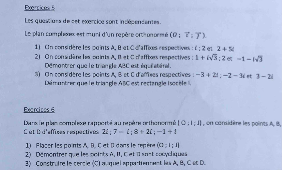 Exercices 5 
Les questions de cet exercice sont indépendantes. 
Le plan complexes est muni d'un repère orthonormé (0;vector l;vector J). 
1) On considère les points A, B et C d’affixes respectives :  :2 et 2+5i
2) On considère les points A, B et C d’affixes respectives : 1+isqrt(3); 2 et -1-isqrt(3)
Démontrer que le triangle ABC est équilatéral. 
3) On considère les points A, B et C d’affixes respectives : -3+2i; -2-3i et 3-2i
Démontrer que le triangle ABC est rectangle isocèle I. 
Exercices 6 
Dans le plan complexe rapporté au repère orthonormé (O;l;J) , on considère les points A, B, 
C et D d’affixes respectives 2i; 7-i; 8+2i;-1+i
1) Placer les points A, B, C et D dans le repère (O;l;J)
2) Démontrer que les points A, B, C et D sont cocycliques 
3) Construire le cercle (C) auquel appartiennent les A, B, C et D.