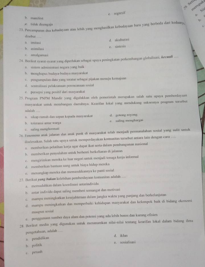 Setiá
merupak
e. regresif
a. Si
b. manifest
b
e tidak disengaja C
23. Percampuran dua kebadayaan atan lebih yang menghasilkan kebudayaan baru yang berbeda dari keduany
disebut ..
d. akulturasi
a. imitasi
b. asimilasi
e. sintesis
c. amalgamasi
24. Berikut syarat-syarat yang diperlukan sebagai upaya peningkatan perkembangan globalisasi, kecuali ...
a. sistem administrasi negara yang baik
b. menghapus budaya-budaya masyarakat
c. pengumpulan data yang teratur sebagai pijakan menuju kemajuan
d. sentralisasi pelaksanaan perencanaan sosial
e. persepsi yang positif dari masyarakat
25. Program PNPM Mandir yang digalakkan oleh pemerintah merupakan salah satu upaya pemberdayaan
masyarakat untuk membangun daerahnya. Kearifan lokal yang mendukung suksesnya program tersebut
adalah …
a. sikap ramah dan sopan kepada masyarakat d. gotong royong
b. toleransi antar warga e. saling menghargai
c. saling menghormati
26. Fenomena anak jalanan dan anak punk di masyarakat telah menjadi permasalahan sosial yang sulit untuk
diselesaikan. Salah satu upaya untuk memperdayakan komunitas tersebut antara lain dengan cara …
a. memberikan pelatihan kerja agar dapat ikut serta dalam pembangunan nasional
b. memberikan penyuluhan untuk berhenti berkeliaran di jalanan
c. mengirimkan mereka ke luar negeri untuk menjadi tenaga kerja informal
d. memberikan bantuan uang untuk biaya hidup mereka
e. menangkap mereka dan memasukkannya ke panti sosial
27. Berikut yang bukan kelebihan pemberdayaan komunitas adalah ..
a. memudahkan dalam koordinasi antarindividu
b. antar individu dapat saling memberi semangat dan motivasi
c. mampu meningkatkan kesejahteraan dalam jangka waktu yang panjang dan berkelanjutan
d. mampu meningkatkan dan memperbaiki kehidupan masyarakat dan kelompok baik di bidang ekonomi
maupun sosial
e. penggunaan sumber daya alam dan potensi yang ada lebih boros dan kurang efisien
28. Berikut media yang digunakan untuk menanamkan nilai-nilai tentang kearifan lokal dalam bidang ilmu
pengetahuan, adalah …
d. iklan
a. pendidikan
e. sosialisasi
b. politik
c. petuah